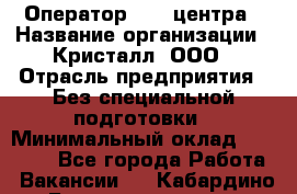 Оператор Call-центра › Название организации ­ Кристалл, ООО › Отрасль предприятия ­ Без специальной подготовки › Минимальный оклад ­ 17 000 - Все города Работа » Вакансии   . Кабардино-Балкарская респ.